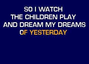 SO I WATCH
THE CHILDREN PLAY
AND DREAM MY DREAMS
0F YESTERDAY