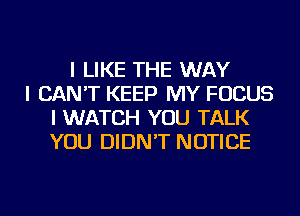 I LIKE THE WAY
I CAN'T KEEP MY FOCUS
I WATCH YOU TALK
YOU DIDN'T NOTICE