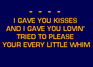 I GAVE YOU KISSES
AND I GAVE YOU LOVIN'
TRIED TO PLEASE
YOUR EVERY LITI'LE VVHIM