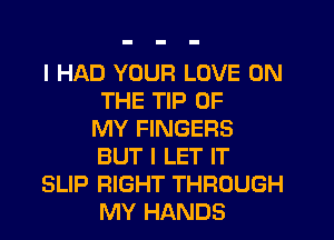 I HAD YOUR LOVE ON
THE TIP OF
MY FINGERS
BUT I LET IT
SLIP RIGHT THROUGH
MY HANDS