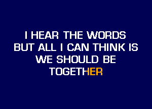 I HEAR THE WORDS
BUT ALL I CAN THINK IS
WE SHOULD BE
TOGETHER