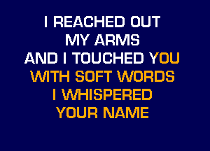 I REACHED OUT
MY ARMS
AND I TOUCHED YOU
INITH SOFT WORDS
I WHISPERED
YOUR NAME