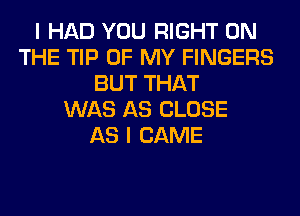 I HAD YOU RIGHT ON
THE TIP OF MY FINGERS
BUT THAT
WAS AS CLOSE
AS I CAME