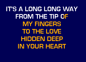 ITS A LONG LONG WAY
FROM THE TIP OF
MY FINGERS
TO THE LOVE
HIDDEN DEEP
IN YOUR HEART