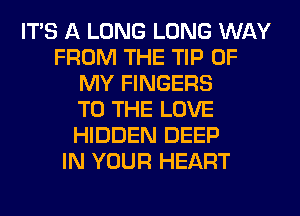 ITS A LONG LONG WAY
FROM THE TIP OF
MY FINGERS
TO THE LOVE
HIDDEN DEEP
IN YOUR HEART