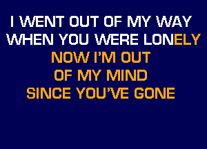 I WENT OUT OF MY WAY
WHEN YOU WERE LONELY
NOW I'M OUT
OF MY MIND
SINCE YOU'VE GONE