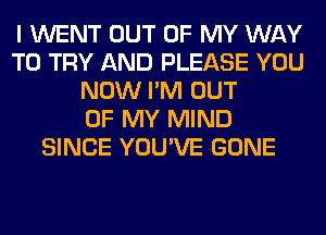 I WENT OUT OF MY WAY
TO TRY AND PLEASE YOU
NOW I'M OUT
OF MY MIND
SINCE YOU'VE GONE