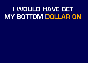 I WOULD HAVE BET
MY BOTTOM DOLLAR 0N