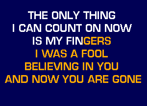 THE ONLY THING
I CAN COUNT 0N NOW
IS MY FINGERS
I WAS A FOOL
BELIEVING IN YOU
AND NOW YOU ARE GONE