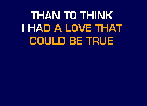 THAN T0 THINK
I HAD A LOVE THAT
COULD BE TRUE