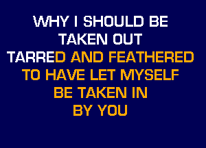 WHY I SHOULD BE
TAKEN OUT
TARRED AND FEATHERED
TO HAVE LET MYSELF
BE TAKEN IN
BY YOU