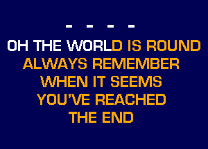 0H THE WORLD IS ROUND
ALWAYS REMEMBER
WHEN IT SEEMS
YOU'VE REACHED
THE END