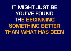 IT MIGHT JUST BE
YOU'VE FOUND
THE BEGINNING

SOMETHING BETTER
THAN WHAT HAS BEEN