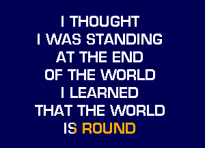 I THOUGHT
I WAS STANDING
AT THE END
OF THE WORLD
I LEARNED
THAT THE WORLD
IS ROUND