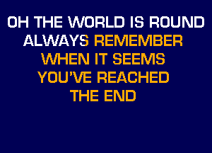 0H THE WORLD IS ROUND
ALWAYS REMEMBER
WHEN IT SEEMS
YOU'VE REACHED
THE END