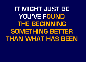 IT MIGHT JUST BE
YOU'VE FOUND
THE BEGINNING

SOMETHING BETTER
THAN WHAT HAS BEEN