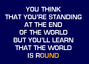 YOU THINK
THAT YOU'RE STANDING
AT THE END
OF THE WORLD
BUT YOU'LL LEARN
THAT THE WORLD
IS ROUND