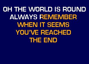 0H THE WORLD IS ROUND
ALWAYS REMEMBER
WHEN IT SEEMS
YOU'VE REACHED
THE END