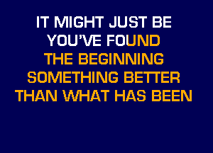 IT MIGHT JUST BE
YOU'VE FOUND
THE BEGINNING

SOMETHING BETTER
THAN WHAT HAS BEEN