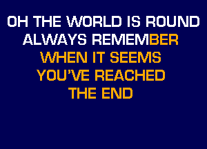 0H THE WORLD IS ROUND
ALWAYS REMEMBER
WHEN IT SEEMS
YOU'VE REACHED
THE END