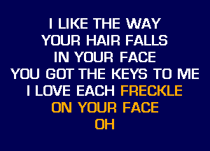 I LIKE THE WAY
YOUR HAIR FALLS
IN YOUR FACE
YOU GOT THE KEYS TO ME
I LOVE EACH FRECKLE
ON YOUR FACE
OH