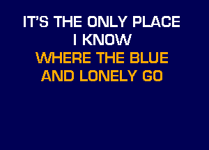 ITS THE ONLY PLACE
I KNOW
WHERE THE BLUE
LKND LONELY GU