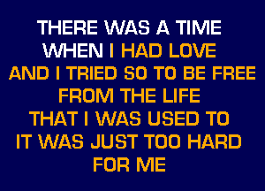 THERE WAS A TIME

WHEN I HAD LOVE
AND I TRIED 50 TO BE FREE

FROM THE LIFE
THAT I WAS USED TO
IT WAS JUST T00 HARD
FOR ME