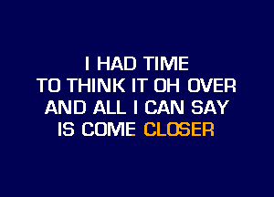 I HAD TIME
TO THINK IT OH OVER
AND ALL I CAN SAY
IS COME CLOSER