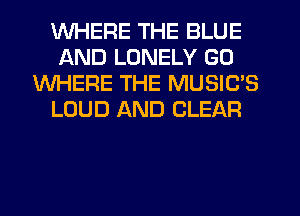 WHERE THE BLUE
AND LONELY GO
WHERE THE MUSIC'S
LOUD AND CLEAR