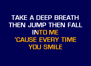 TAKE A DEEP BREATH
THEN JUMP THEN FALL
INTO ME
'CAUSE EVERY TIME
YOU SMILE