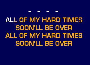 ALL OF MY HARD TIMES
SOON'LL BE OVER
ALL OF MY HARD TIMES
SOON'LL BE OVER