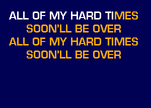 ALL OF MY HARD TIMES
SOON'LL BE OVER
ALL OF MY HARD TIMES
SOON'LL BE OVER