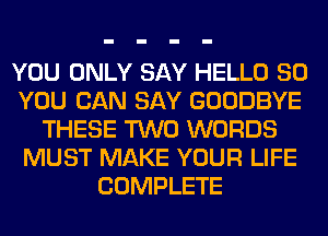 YOU ONLY SAY HELLO SO
YOU CAN SAY GOODBYE
THESE TWO WORDS
MUST MAKE YOUR LIFE
COMPLETE