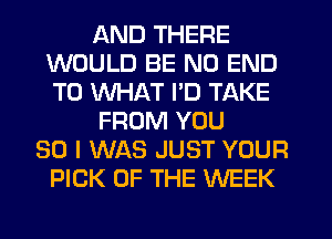 AND THERE
WOULD BE NO END
T0 WHAT I'D TAKE

FROM YOU

SO I WAS JUST YOUR
PICK OF THE WEEK