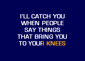 I'LL CATCH YOU
WHEN PEOPLE
SAY THINGS

THAT BRING YOU
TO YOUR KNEES