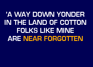 'A WAY DOWN YONDER
IN THE LAND OF COTTON
FOLKS LIKE MINE
ARE NEAR FORGOTTEN