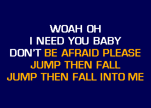 WOAH OH
I NEED YOU BABY
DON'T BE AFRAID PLEASE
JUMP THEN FALL
JUMP THEN FALL INTO ME