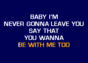 BABY I'M
NEVER GONNA LEAVE YOU
SAY THAT
YOU WANNA
BE WITH ME TOO