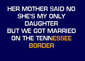 HER MOTHER SAID N0
SHE'S MY ONLY
DAUGHTER
BUT WE GOT MARRIED
ON THE TENNESSEE
BORDER