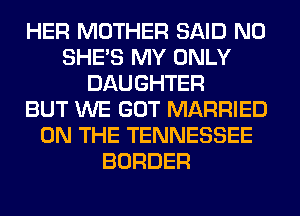 HER MOTHER SAID N0
SHE'S MY ONLY
DAUGHTER
BUT WE GOT MARRIED
ON THE TENNESSEE
BORDER