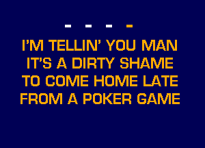 I'M TELLIM YOU MAN
ITS A DIRTY SHAME
TO COME HOME LATE
FROM A POKER GAME