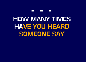 HOW MANY TIMES
HAVE YOU HEARD

SOMEONE SAY