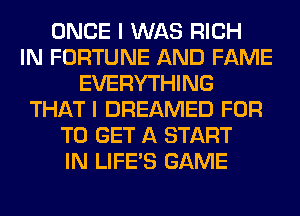 ONCE I WAS RICH
IN FORTUNE AND FAME
EVERYTHING
THAT I DREAMED FOR
TO GET A START
IN LIFE'S GAME