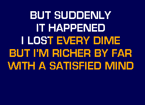 BUT SUDDENLY
IT HAPPENED
I LOST EVERY DIME
BUT I'M RICHER BY FAR
WITH A SATISFIED MIND