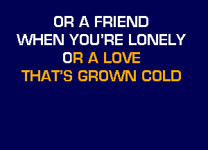 OR A FRIEND
WHEN YOU'RE LONELY
OR A LOVE
THAT'S GROWN COLD