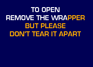 TO OPEN
REMOVE THE WRAPPER
BUT PLEASE
DON'T TEAR IT APART
