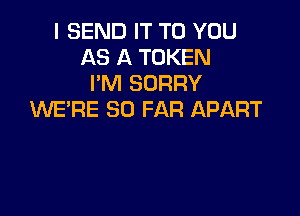 I SEND IT TO YOU
AS A TOKEN
I'M SORRY

WE'RE SO FAR APART