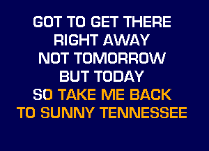 GOT TO GET THERE
RIGHT AWAY
NOT TOMORROW
BUT TODAY
80 TAKE ME BACK
TO SUNNY TENNESSEE