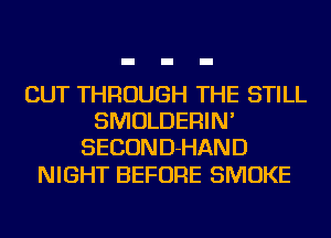 CUT THROUGH THE STILL
SMOLDERIN'
SECOND-HAND

NIGHT BEFORE SMOKE