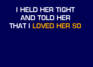 I HELD HER TIGHT
AND TOLD HER
THAT I LOVED HER SO